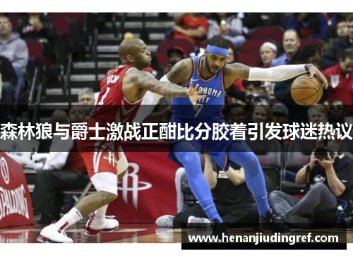 森林狼与爵士激战正酣比分胶着引发球迷热议